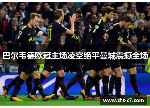 巴尔韦德欧冠主场凌空绝平曼城震撼全场